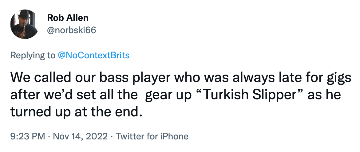 We called our bass player who was always late for gigs after we’d set all the gear up “Turkish Slipper” as he turned up at the end.