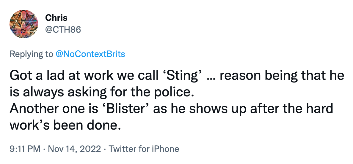 Got a lad at work we call ‘Sting’ … reason being that he is always asking for the police. Another one is ‘Blister’ as he shows up after the hard work’s been done.
