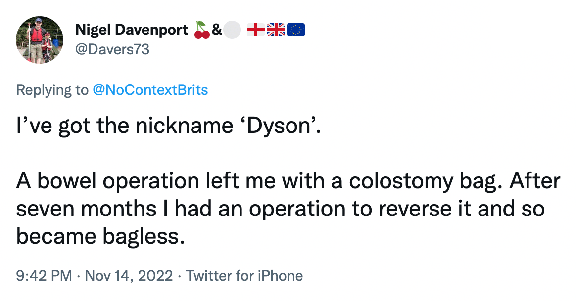 I’ve got the nickname ‘Dyson’. A bowel operation left me with a colostomy bag. After seven months I had an operation to reverse it and so became bagless.