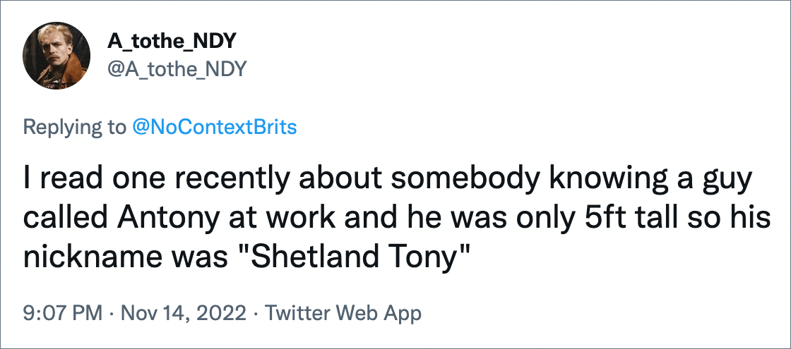 I read one recently about somebody knowing a guy called Antony at work and he was only 5ft tall so his nickname was "Shetland Tony"