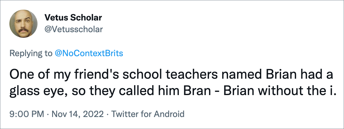 One of my friend's school teachers named Brian had a glass eye, so they called him Bran - Brian without the i.