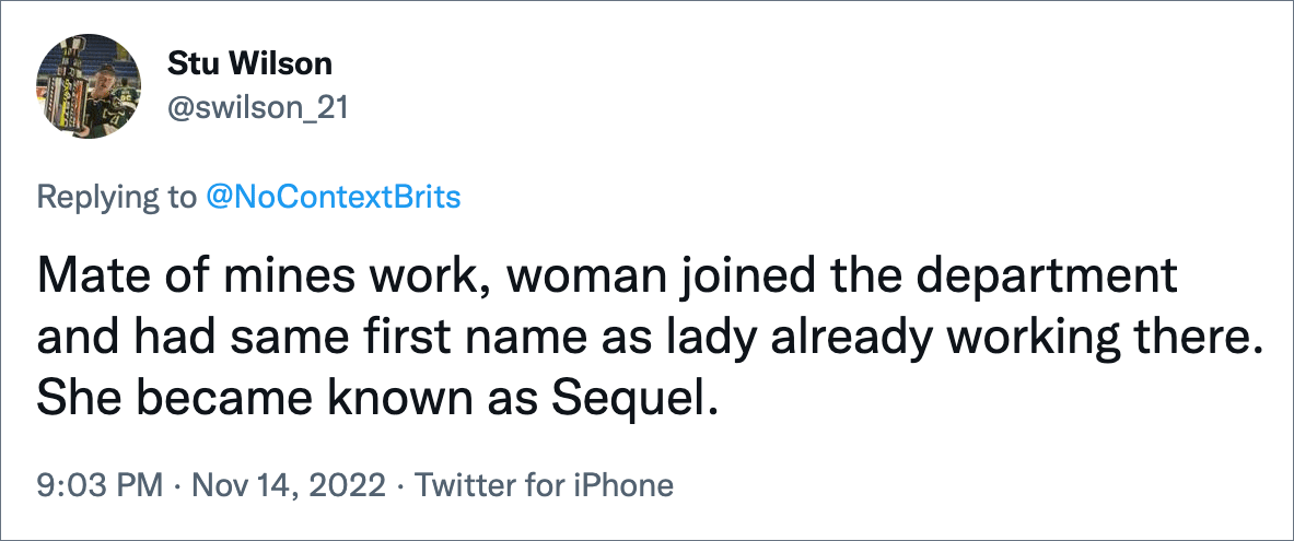 Mate of mines work, woman joined the department and had same first name as lady already working there. She became known as Sequel.