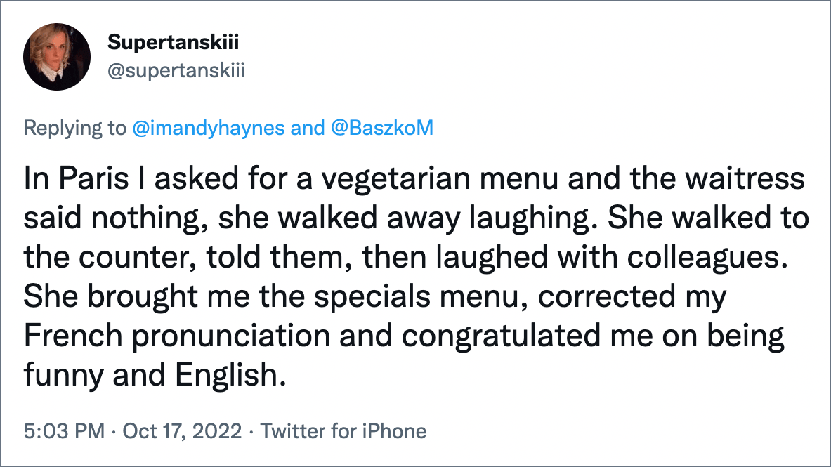 In Paris I asked for a vegetarian menu and the waitress said nothing, she walked away laughing. She walked to the counter, told them, then laughed with colleagues. She brought me the specials menu, corrected my French pronunciation and congratulated me on being funny and English.
