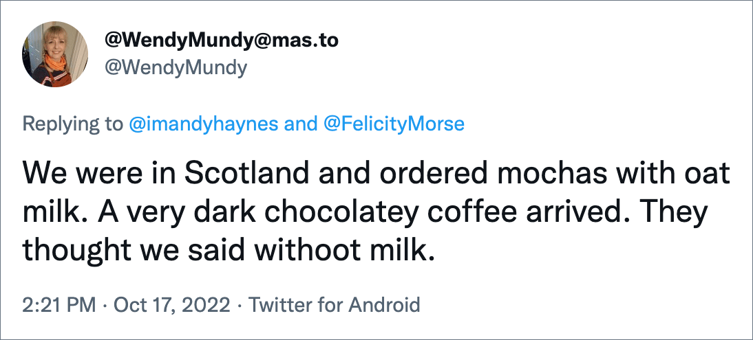 We were in Scotland and ordered mochas with oat milk. A very dark chocolatey coffee arrived. They thought we said withoot milk.