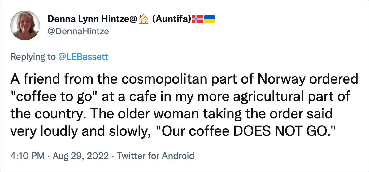 A friend from the cosmopolitan part of Norway ordered "coffee to go" at a cafe in my more agricultural part of the country. The older woman taking the order said very loudly and slowly, "Our coffee DOES NOT GO."