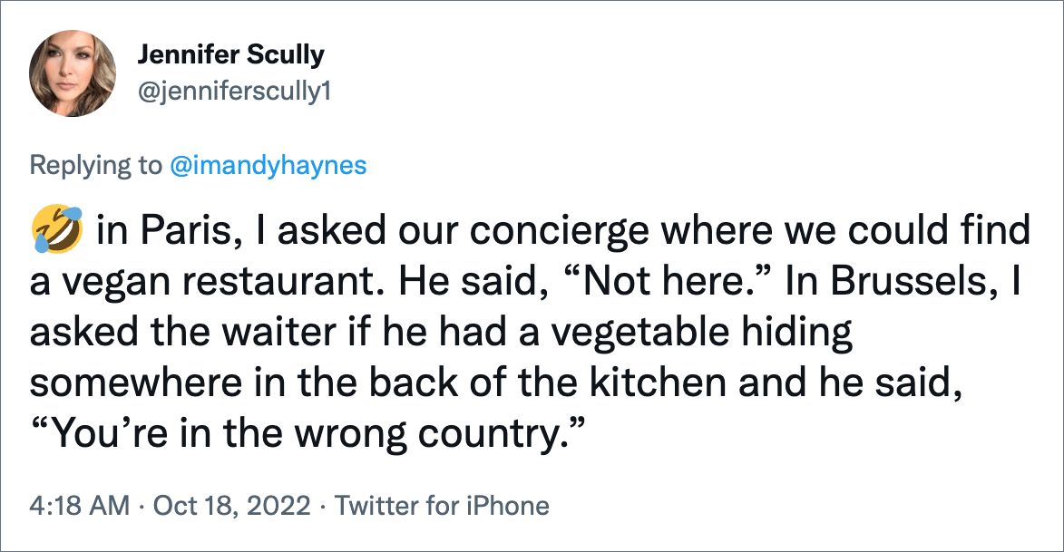 in Paris, I asked our concierge where we could find a vegan restaurant. He said, “Not here.” In Brussels, I asked the waiter if he had a vegetable hiding somewhere in the back of the kitchen and he said, “You’re in the wrong country.”