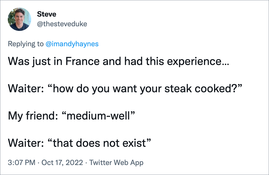 Was just in France and had this experience… Waiter: “how do you want your steak cooked?” My friend: “medium-well” Waiter: “that does not exist”