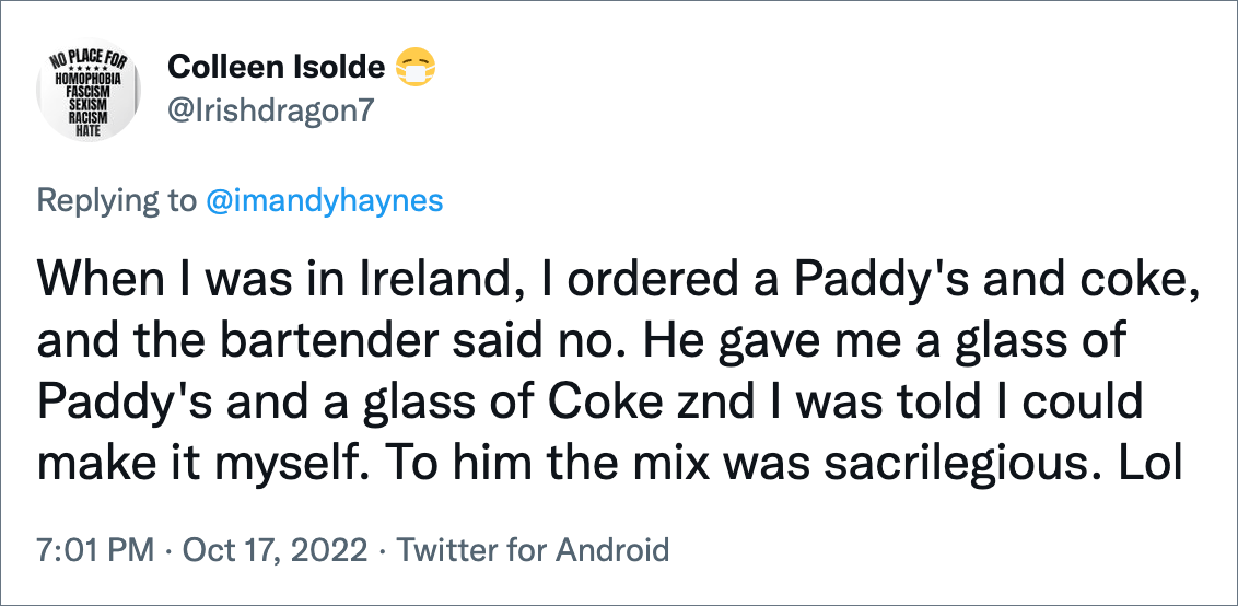 When I was in Ireland, I ordered a Paddy's and coke, and the bartender said no. He gave me a glass of Paddy's and a glass of Coke znd I was told I could make it myself. To him the mix was sacrilegious. Lol