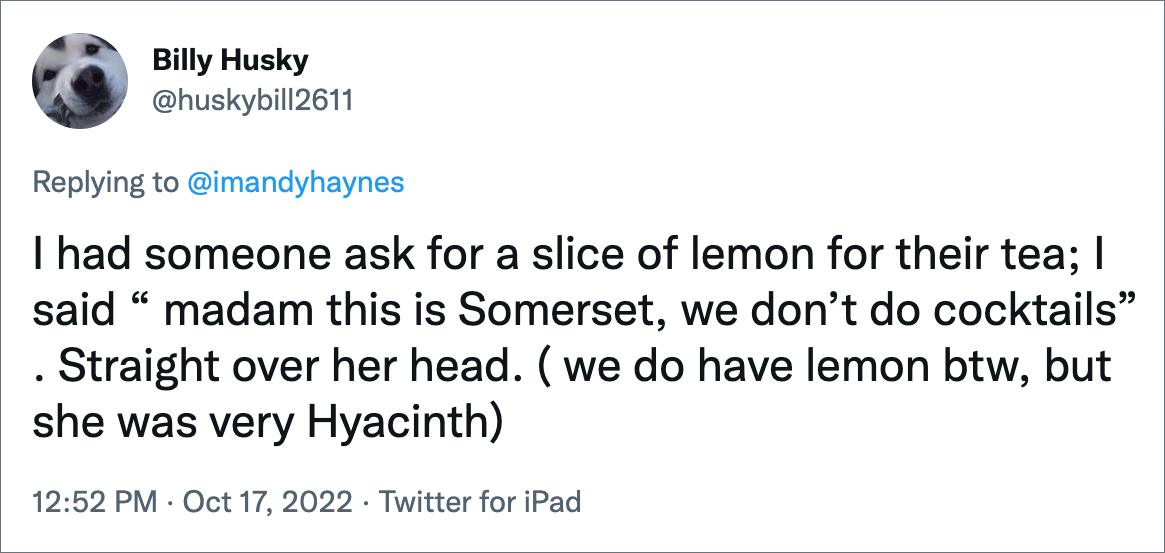 I had someone ask for a slice of lemon for their tea; I said “ madam this is Somerset, we don’t do cocktails” . Straight over her head. ( we do have lemon btw, but she was very Hyacinth)