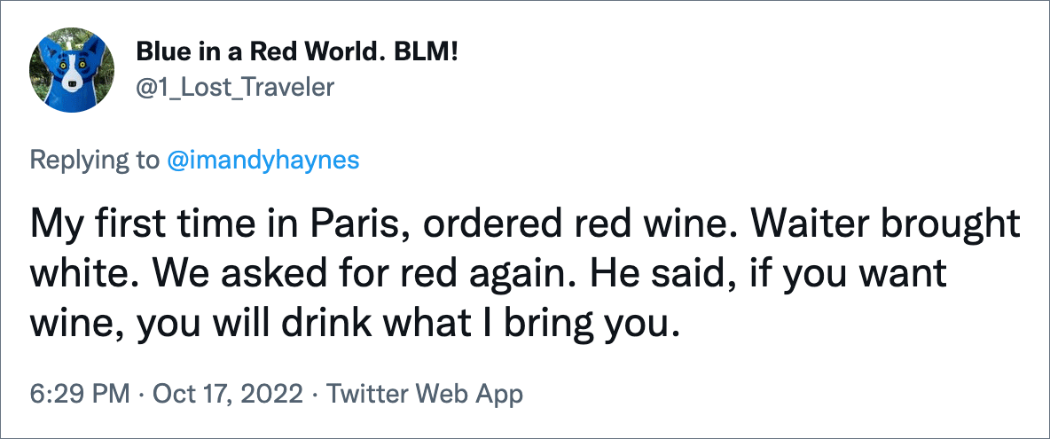 My first time in Paris, ordered red wine. Waiter brought white. We asked for red again. He said, if you want wine, you will drink what I bring you.