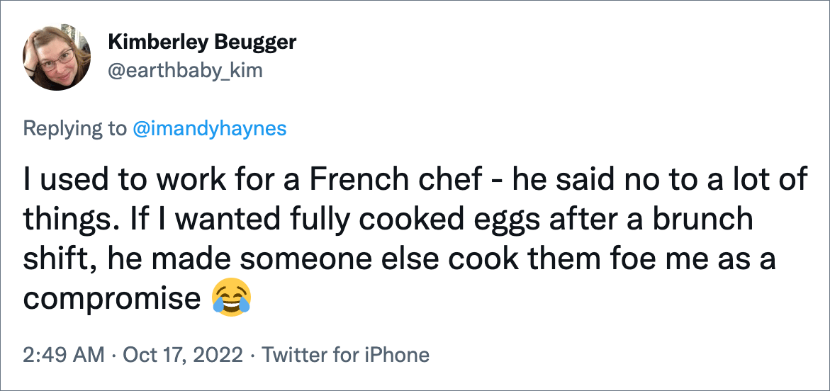 I used to work for a French chef - he said no to a lot of things. If I wanted fully cooked eggs after a brunch shift, he made someone else cook them foe me as a compromise