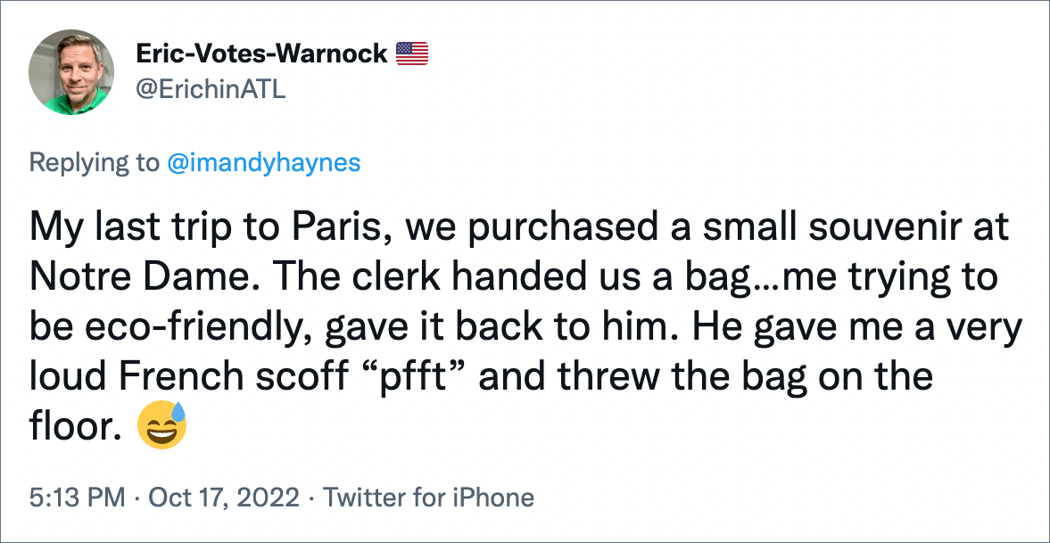 My last trip to Paris, we purchased a small souvenir at Notre Dame. The clerk handed us a bag…me trying to be eco-friendly, gave it back to him. He gave me a very loud French scoff “pfft” and threw the bag on the floor.