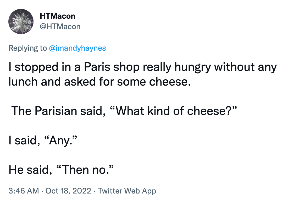 I stopped in a Paris shop really hungry without any lunch and asked for some cheese. The Parisian said, “What kind of cheese?” I said, “Any.” He said, “Then no.”