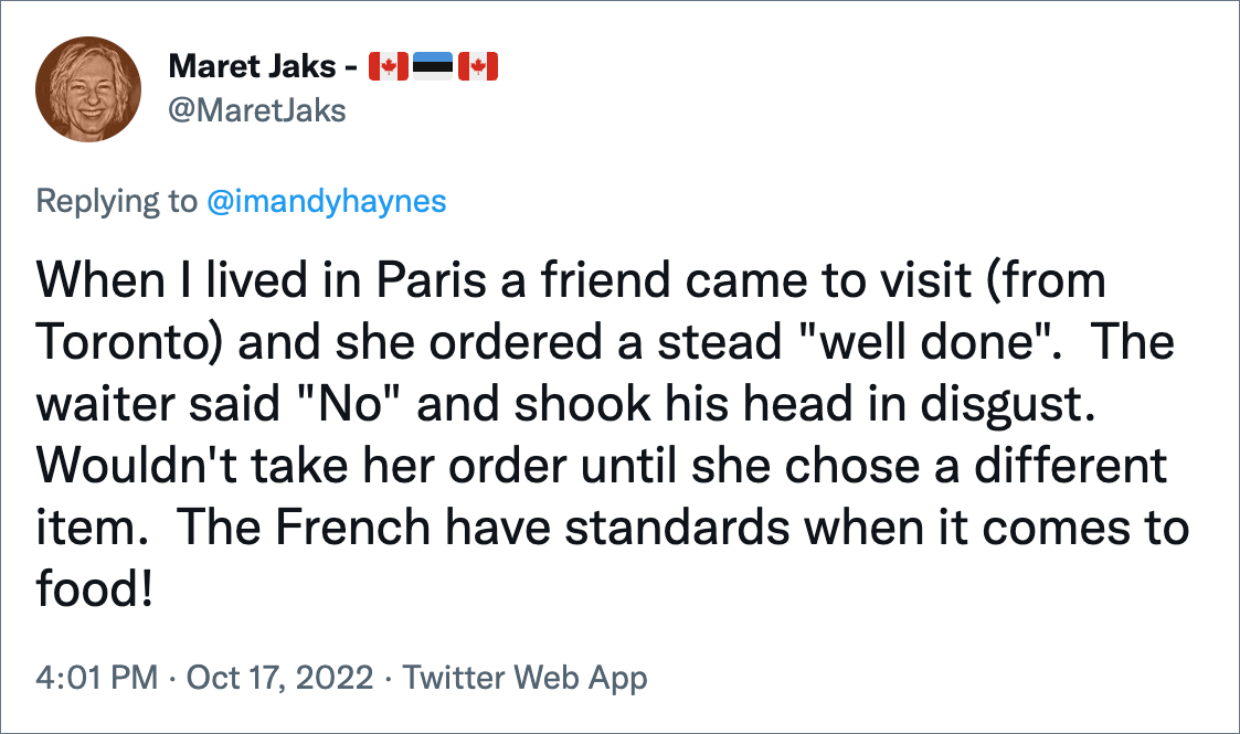 When I lived in Paris a friend came to visit (from Toronto) and she ordered a stead "well done". The waiter said "No" and shook his head in disgust. Wouldn't take her order until she chose a different item. The French have standards when it comes to food!
