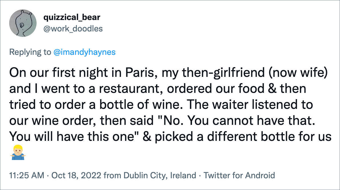 On our first night in Paris, my then-girlfriend (now wife) and I went to a restaurant, ordered our food & then tried to order a bottle of wine. The waiter listened to our wine order, then said "No. You cannot have that. You will have this one" & picked a different bottle for us