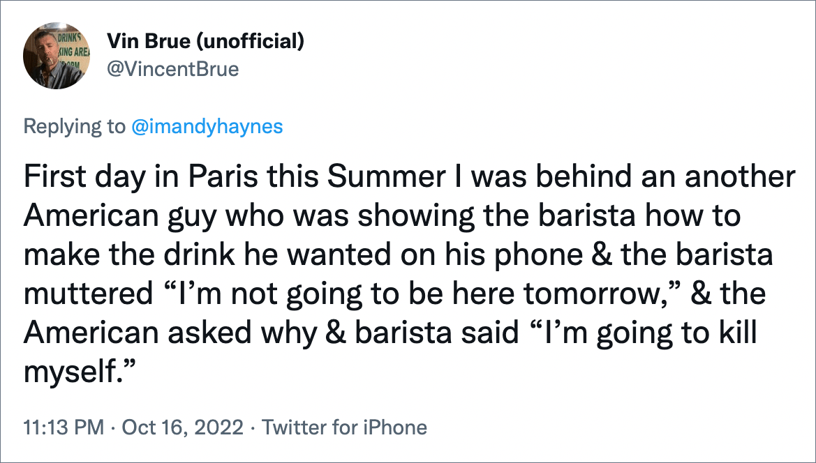 First day in Paris this Summer I was behind an another American guy who was showing the barista how to make the drink he wanted on his phone & the barista muttered “I’m not going to be here tomorrow,” & the American asked why & barista said “I’m going to kill myself.”