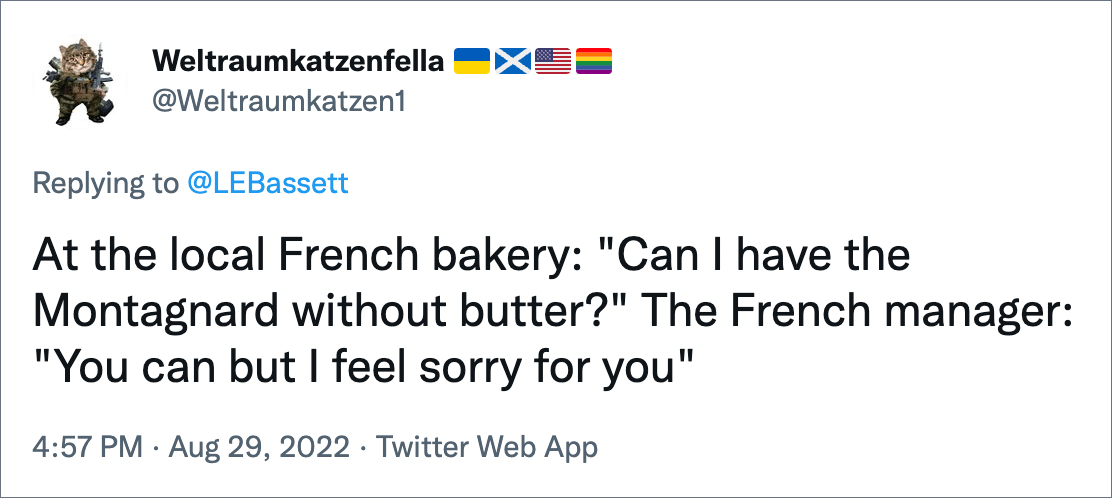 At the local French bakery: "Can I have the Montagnard without butter?" The French manager: "You can but I feel sorry for you"