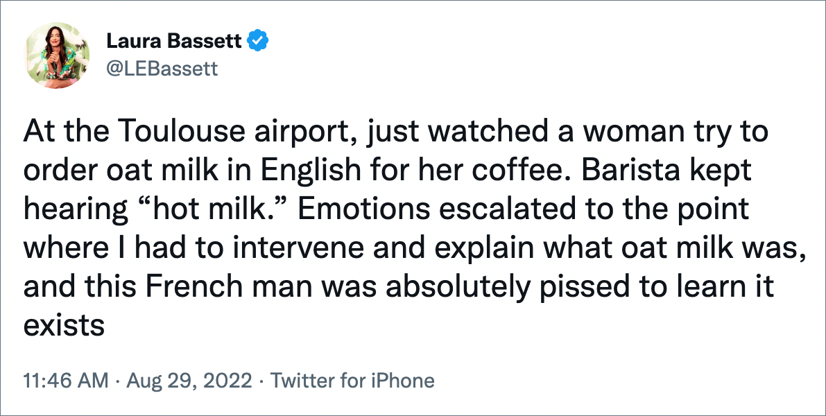 At the Toulouse airport, just watched a woman try to order oat milk in English for her coffee. Barista kept hearing “hot milk.” Emotions escalated to the point where I had to intervene and explain what oat milk was, and this French man was absolutely pissed to learn it exists