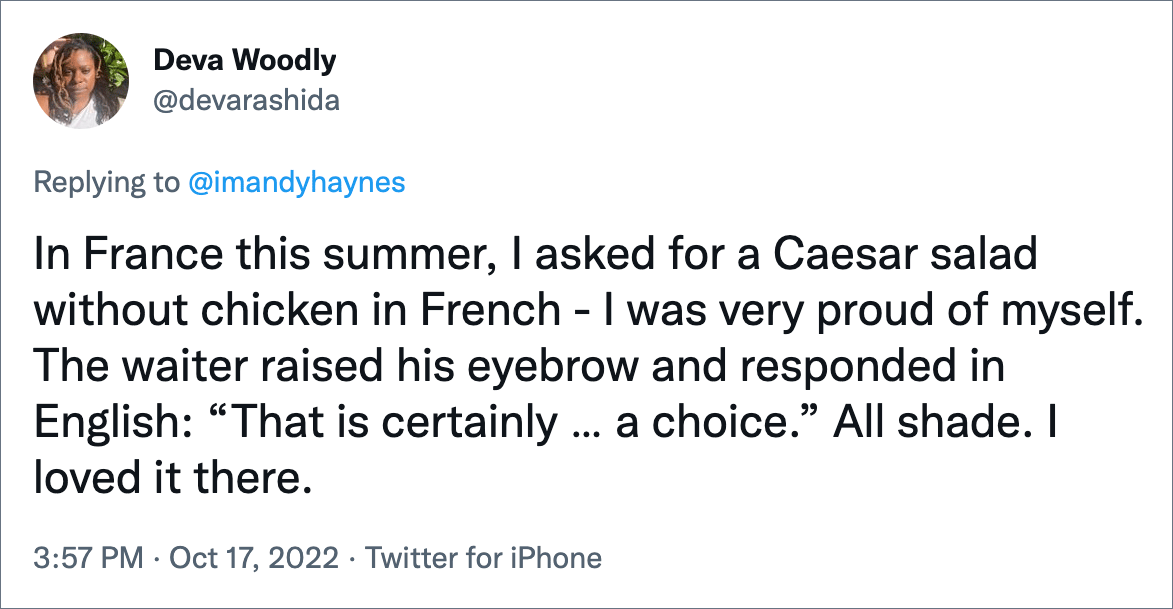 In France this summer, I asked for a Caesar salad without chicken in French - I was very proud of myself. The waiter raised his eyebrow and responded in English: “That is certainly … a choice.” All shade. I loved it there.