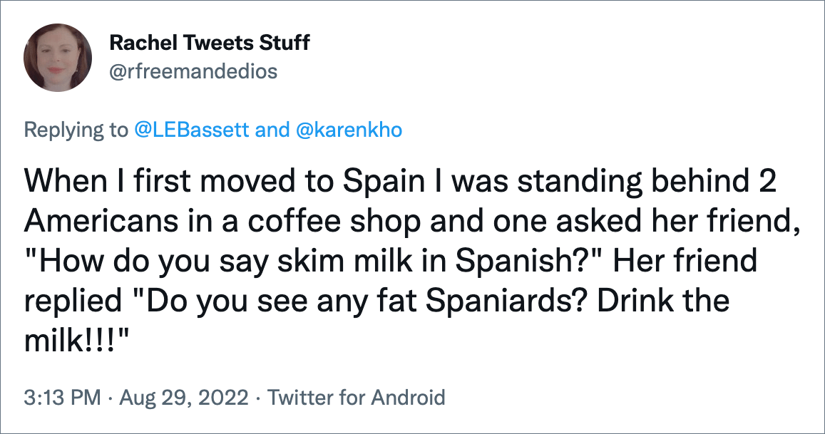 When I first moved to Spain I was standing behind 2 Americans in a coffee shop and one asked her friend, "How do you say skim milk in Spanish?" Her friend replied "Do you see any fat Spaniards? Drink the milk!!!"