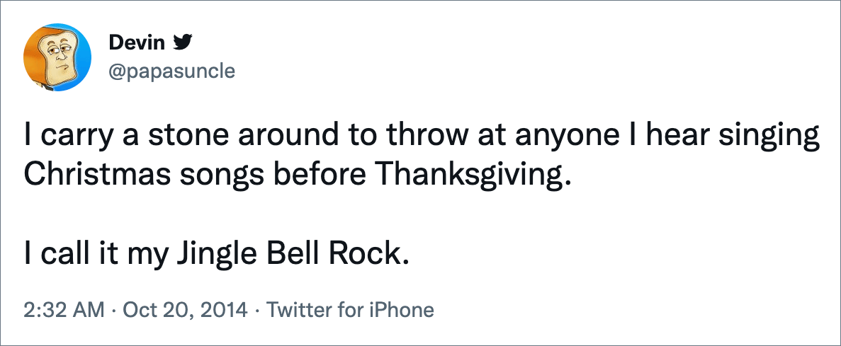 I carry a stone around to throw at anyone I hear singing Christmas songs before Thanksgiving. I call it my Jingle Bell Rock.