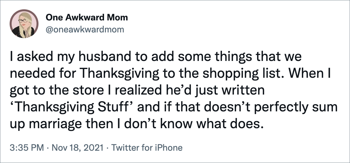 I asked my husband to add some things that we needed for Thanksgiving to the shopping list. When I got to the store I realized he’d just written ‘Thanksgiving Stuff’ and if that doesn’t perfectly sum up marriage then I don’t know what does.