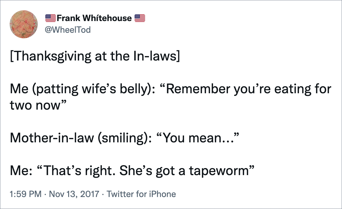 [Thanksgiving at the In-laws] Me (patting wife’s belly): “Remember you’re eating for two now” Mother-in-law (smiling): “You mean...” Me: “That’s right. She’s got a tapeworm”