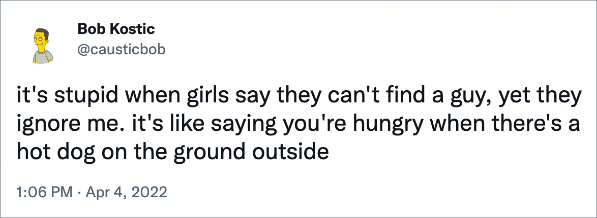 it's stupid when girls say they can't find a guy, yet they ignore me. it's like saying you're hungry when there's a hot dog on the ground outside