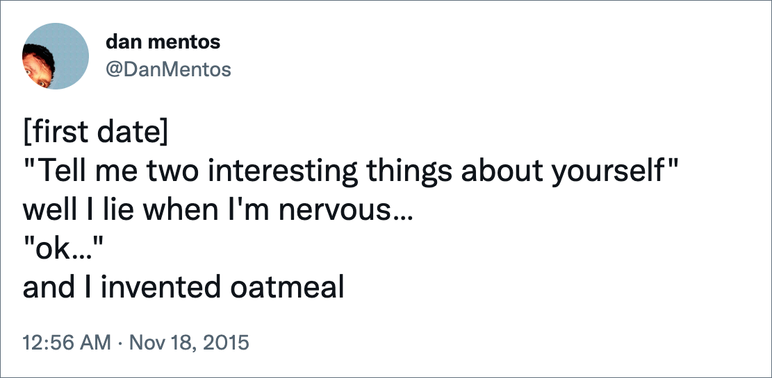 [first date]"Tell me two interesting things about yourself" well I lie when I'm nervous… "ok…" and I invented oatmeal