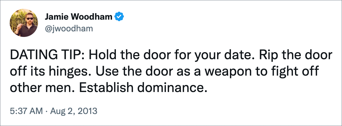 DATING TIP: Hold the door for your date. Rip the door off its hinges. Use the door as a weapon to fight off other men. Establish dominance.