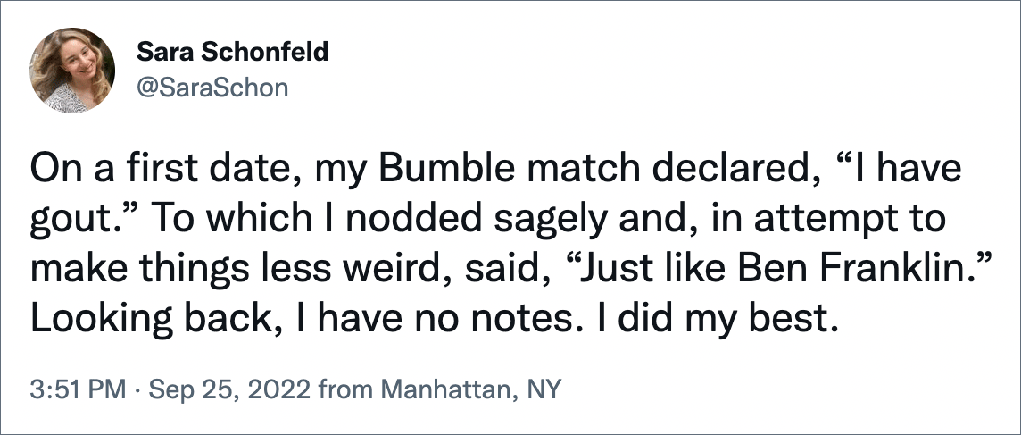 On a first date, my Bumble match declared, “I have gout.” To which I nodded sagely and, in attempt to make things less weird, said, “Just like Ben Franklin.” Looking back, I have no notes. I did my best.