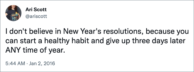 I don't believe in New Year's resolutions, because you can start a healthy habit and give up three days later ANY time of year.
