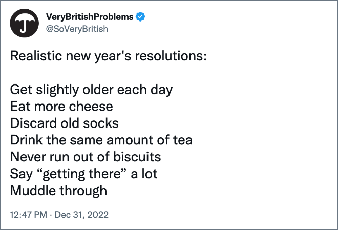 Realistic new year's resolutions: Get slightly older each day Eat more cheese Discard old socks Drink the same amount of tea Never run out of biscuits Say “getting there” a lot Muddle through