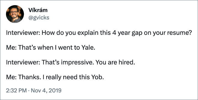 Interviewer: How do you explain this 4 year gap on your resume? Me: That’s when I went to Yale. Interviewer: That’s impressive. You are hired. Me: Thanks. I really need this Yob.