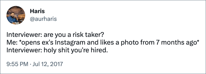 Interviewer: are you a risk taker? Me: *opens ex's Instagram and likes a photo from 7 months ago* Interviewer: holy shit you're hired.