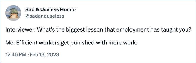 Interviewer: What's the biggest lesson that employment has taught you? Me: Efficient workers get punished with more work. 