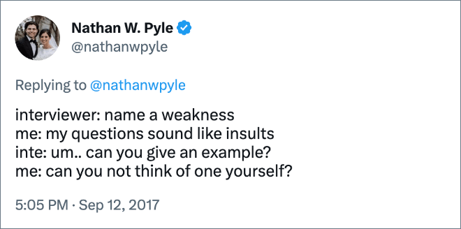 interviewer: name a weakness me: my questions sound like insults inte: um.. can you give an example? me: can you not think of one yourself?