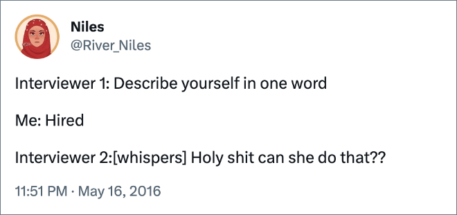 Interviewer 1: Describe yourself in one word Me: Hired Interviewer 2:[whispers]Holy shit can she do that??