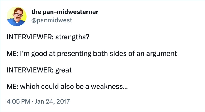 INTERVIEWER: strengths? ME: I'm good at presenting both sides of an argument INTERVIEWER: great ME: which could also be a weakness…