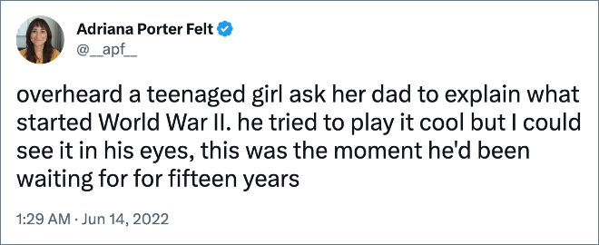 overheard a teenaged girl ask her dad to explain what started World War II. he tried to play it cool but I could see it in his eyes, this was the moment he'd been waiting for for fifteen years
