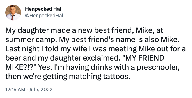 My daughter made a new best friend, Mike, at summer camp. My best friend's name is also Mike. Last night I told my wife I was meeting Mike out for a beer and my daughter exclaimed, "MY FRIEND MIKE?!?" Yes, I'm having drinks with a preschooler, then we're getting matching tattoos.