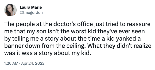 The people at the doctor's office just tried to reassure me that my son isn't the worst kid they've ever seen by telling me a story about the time a kid yanked a banner down from the ceiling. What they didn't realize was it was a story about my kid.