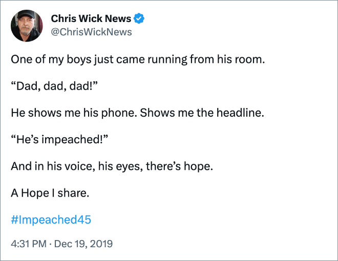 One of my boys just came running from his room. “Dad, dad, dad!” He shows me his phone. Shows me the headline. “He’s impeached!” And in his voice, his eyes, there’s hope. A Hope I share.