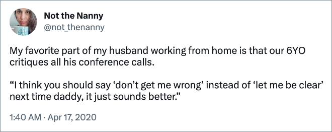 My favorite part of my husband working from home is that our 6YO critiques all his conference calls. “I think you should say ‘don’t get me wrong’ instead of ‘let me be clear’ next time daddy, it just sounds better.”