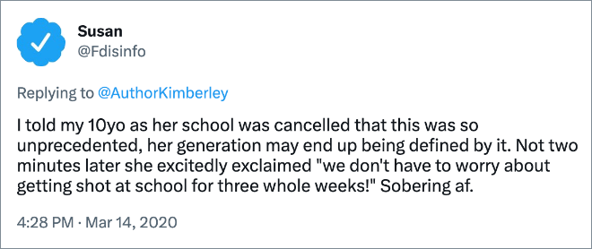 I told my 10yo as her school was cancelled that this was so unprecedented, her generation may end up being defined by it. Not two minutes later she excitedly exclaimed "we don't have to worry about getting shot at school for three whole weeks!" Sobering af.