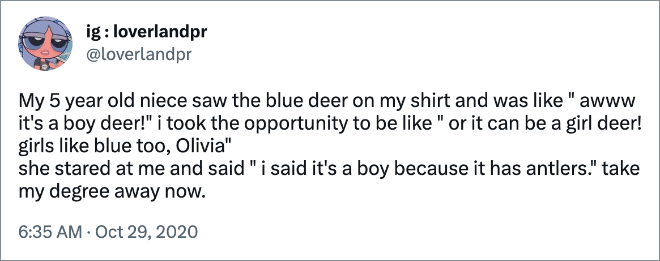 My 5 year old niece saw the blue deer on my shirt and was like " awww it's a boy deer!" i took the opportunity to be like " or it can be a girl deer! girls like blue too, Olivia" she stared at me and said " i said it's a boy because it has antlers." take my degree away now.