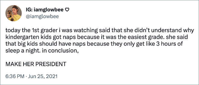 today the 1st grader i was watching said that she didn’t understand why kindergarten kids got naps because it was the easiest grade. she said that big kids should have naps because they only get like 3 hours of sleep a night. in conclusion, MAKE HER PRESIDENT