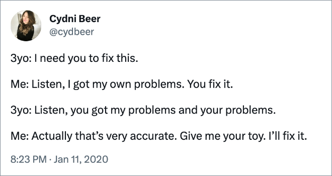 3yo: I need you to fix this. Me: Listen, I got my own problems. You fix it. 3yo: Listen, you got my problems and your problems. Me: Actually that’s very accurate. Give me your toy. I’ll fix it.