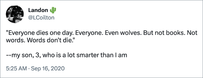 "Everyone dies one day. Everyone. Even wolves. But not books. Not words. Words don't die." --my son, 3, who is a lot smarter than I am