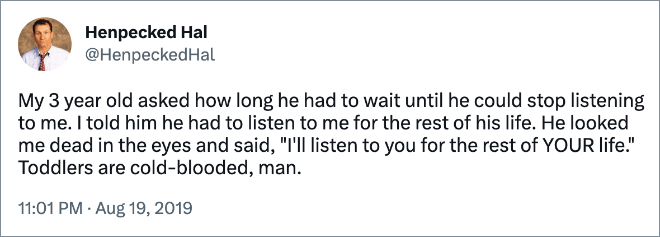 My 3 year old asked how long he had to wait until he could stop listening to me. I told him he had to listen to me for the rest of his life. He looked me dead in the eyes and said, "I'll listen to you for the rest of YOUR life." Toddlers are cold-blooded, man.